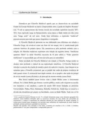 - Guilherme de Ockham
I – Introdução
Entende-se por Filosofia Medieval aquela que se desenvolveu na sociedade
Feudal da Europa Ocidental na época compreendida entre a queda do Império Romano 1
(séc. V) até ao aparecimento das formas iniciais da sociedade capitalista (séculos XIVXV). Esta expressão surge no Renascimento, nessa época a Idade média era tida como
uma “longa noite” de mil anos. Ainda hoje utilizamos a expressão “medieval”
pejorativamente para tudo que parece dogmático e retrógrado.
A Filosofia Medieval apresenta na sua elaboração uma diferença em relação a
Filosofia Grega, ela revela-se como um fruto do seu tempo, isto é, condicionado pelo
contexto histórico da própria época. Ela caracteriza-se pela profunda unidade com a
religião. Os filósofos medievais exprimem esta relação da seguinte forma: “Intellectus
quaerens fidem” (a razão filosófica necessita da fé para saber) e “Fides quaerens
intellectum” (a necessidade que a fé tem da razão para ser entendido).
Outra novidade da Filosofia Medieval em relação a Filosofia Antiga reside no
alcance mais profundo e radical da sua especulação metafísica. A Filosofia Medieval
introduz o conceito da criação do mundo a partir do nada de si mesmo. Aqui lançam-se as
sementes para a Filosofia existencial, que se propõe dar razão da própria existência de
tudo quanto existe. É existencial num duplo sentido: ela se propõe a dar razão do porquê
do ser do mundo (causa eficiente) e do para quê do mesmo mundo (causa final).
Mas houve também quem tivesse visto a Idade Média como o crescimento
milenar. Foi a Idade Media que formou o ensino público, muito cedo surgiram as escolas
nos mosteiros e nas catedrais, a partir do século XIII foram fundadas as primeiras
Universidades: Pádua, Paris, Salamanca, Bolonha, Oxford etc. Ainda hoje se conserva a
divisão das disciplinas por grupos ou faculdades, como na Idade Média. Tudo isto só foi
1

Com a queda do Império Romano no séc. V a religião lentamente surge como elemento agregador dos
inúmeros reinos bárbaros formados após as sucessivas invasões. Os seus chefes são convertidos ao
cristianismo e a Igreja se transforma em soberania absoluta da vida espiritual do mundo ocidental. A
cultura greco-romana quase desaparece nos períodos mais turbulentos da implantação do modo feudal de
produção, portanto permanece guardada nos mosteiros.
Durante este período, uma constante se faz notar: a tentativa de conciliar a fé e a razão. A temática
predominante é “crer para compreender e compreender para crê”.

 