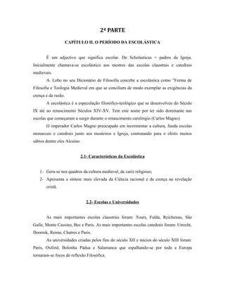 2ª PARTE
CAPÍTULO II. O PERÍODO DA ESCOLÁSTICA
É um adjectivo que significa escolar. De Scholasticus = padres da Igreja.
Inicialmente chamava-se escolástico aos mestres das escolas claustrais e catedrais
medievais.
A. Lobo no seu Dicionário de Filosofia concebe a escolástica como ”Forma de
Filosofia e Teologia Medieval em que se conciliam de modo exemplar as exigências da
crença e da razão.
A escolástica é a especulação filosófico-teológico que se desenvolveu do Século
IX até ao renascimento Séculos XIV-XV. Tem este nome por ter sido dominante nas
escolas que começaram a surgir durante o renascimento carolíngio (Carlos Magno).
O imperador Carlos Magno preocupado em incrementar a cultura, funda escolas
monarcais e catedrais junto aos mosteiros e Igreja, contratando para o efeito muitos
sábios dentre eles Alcuino.
2.1- Características da Escolástica
1- Gera-se nos quadros da cultura medieval, de cariz religioso;
2- Apresenta a síntese mais elevada da Ciência racional e da crença na revelação
cristã.
2.2- Escolas e Universidades
As mais importantes escolas claustrais foram: Tours, Fulda, Reichenau, São
Galle, Monte Cassino, Bec e Paris. As mais importantes escolas catedrais foram: Utrecht,
Doornik, Reims, Chatres e Paris.
As universidades criadas pelos fins do século XII e inícios do século XIII foram:
Paris, Oxford, Bolonha Pádua e Salamanca que espalhando-se por toda a Europa
tornaram-se focos de reflexão Filosófica.

 