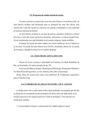 2.3- Programa de estudos método de ensino
O ensino consistia na maioria dos casos nas artes liberais e na doutrina cristã. As
artes liberais recebem esta designação para as distinguir das artes dos ofícios, pois
aquelas não visam fins lucrativos, possuíam um carácter contemplativo como expressão
da natureza espiritual do homem.
As artes liberais dividiam-se em artes da palavra: gramática, dialéctica e retórica
(trivium); e artes das coisas: geometria, aritmética, astronomia e a música (quadrivium).
Foram consideradas vias cuja finalidade era de carácter religioso, estudo da Bíblia.
O método de ensino era muito simples nas escolas medievais: lia-se e explicavase um autor. No estudo das artes liberais lia-se Porfírio, Aristóteles, Boécio etc, no estudo
da Teologia, a Sagrada Escritura lia-se os padres da Igreja.
2.4- ANSELMO DE AOSTA (1033-1109)
Nasceu em Aosta e exerceu o episcopado em Cantuária, foi abade Beneditino de
Bec, na Normandia. Foi maior pensador do séc. XI.
Escreveu três Obras principais: Monologium (Monologo), Proslogium (Dialogo) e
Cur Deus Homo (Porque Deus {se fez} Homem, obra sobre a Encarnação.
Nestas obras ele estuda entre outros, dois problemas de fundamental importância,
para a Filosofia Cristã.
2.4.1 O PROBLEMA DA RELAÇÃO ENTRE A FÉ E A RAZÃO
A relação entre a fé e a razão motivou-lhe a fazer profundas investigações que lhe dão
ao direito de ser considerado um dos pensadores de maior relevo da idade média. Esta
relação espessou-se nas seguintes palavras “Credo ut intelligam”. Este aforismo nos
ensina duas verdades:
1- A necessidade da fé para o conhecimento da verdade religiosa e moral.

 