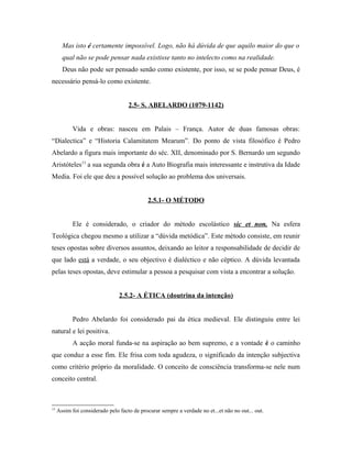 Mas isto é certamente impossível. Logo, não há dúvida de que aquilo maior do que o
qual não se pode pensar nada existisse tanto no intelecto como na realidade.
Deus não pode ser pensado senão como existente, por isso, se se pode pensar Deus, é
necessário pensá-lo como existente.
2.5- S. ABELARDO (1079-1142)
Vida e obras: nasceu em Palais – França. Autor de duas famosas obras:
“Dialectica” e “Historia Calamitatem Mearum”. Do ponto de vista filosófico é Pedro
Abelardo a figura mais importante do séc. XII, denominado por S. Bernardo um segundo
Aristóteles13 a sua segunda obra é a Auto Biografia mais interessante e instrutiva da Idade
Media. Foi ele que deu a possível solução ao problema dos universais.
2.5.1- O MÉTODO
Ele é considerado, o criador do método escolástico sic et non. Na esfera
Teológica chegou mesmo a utilizar a “dúvida metódica”. Este método consiste, em reunir
teses opostas sobre diversos assuntos, deixando ao leitor a responsabilidade de decidir de
que lado está a verdade, o seu objectivo é dialéctico e não céptico. A dúvida levantada
pelas teses opostas, deve estimular a pessoa a pesquisar com vista a encontrar a solução.
2.5.2- A ÉTICA (doutrina da intenção)
Pedro Abelardo foi considerado pai da ética medieval. Ele distinguiu entre lei
natural e lei positiva.
A acção moral funda-se na aspiração ao bem supremo, e a vontade é o caminho
que conduz a esse fim. Ele frisa com toda agudeza, o significado da intenção subjectiva
como critério próprio da moralidade. O conceito de consciência transforma-se nele num
conceito central.

13

Assim foi considerado pelo facto de procurar sempre a verdade no et...et não no out... out.

 