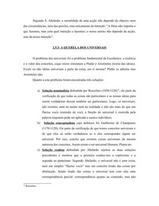 Segundo S. Abelardo, a moralidade de uma acção não depende do objecto, nem
das circunstâncias, nem das paixões, mas unicamente da intenção. “A Deus não importa o
que fazemos, mas com qual intenção o fazemos; o nosso mérito não depende da acção,
mas da nossa intenção”.
2.5.3- A QUERELA DOS UNIVERSAIS
O problema dos universais foi o problema fundamental da Escolástica: a essência
e o valor dos conceitos, cujas raízes remontam a Platão e Aristóteles (teoria das ideias).
Existe ou não ideias universais a parte da coisa, em si mesma? Platão as admitia mas
Aristóteles não.
Quanto a este problema foram encontradas três soluções:
a) Solução nominalista defendida por Roscelino (1050-1120)14, ele parte da
verificação de que todas as coisas são particulares e as nossas ideias para
serem verdadeiras devem também ser particulares. Logo, os universais,
não existem, nem na mente nem na realidade e não são mais do que um
flactus vocis (emissão de voz), a função do universal é exercida pela
palavra enquanto pode ser aplicada a muitos indivíduos.
b)

Solução conceptualista cujo defensor foi Guilherme de Champeaux
(1170-1120). Ele parte da verificação de que temos conceitos universais e
de que eles só serão verdadeiros se a eles corresponder algum ser
universal. Por isso, conclui que existem coisas universais da mesma
natureza dos conceitos. Assim existe o ser universal Homem, Planta etc.

c) Solução realista defendida por Abelardo rejeitou as duas soluções
precedentes e mostrou que a primeira conduz-nos a cepticismo e a
segunda ao panteísmo. Segundo Abelardo, o universal não é uma coisa,
nem um simples “flactus vocis” mas um conceito tirado das coisas por
abstracção. Sendo tirado das coisas o universal tem com elas uma
correspondência parcial: correspondência quanto ao conteúdo, mas não
14

Roscelino

 