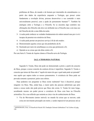 problemas de Deus, do mundo e do homem por intermédio do entendimento e a
partir dos dados da experiência enquanto a Teologia, que possui como
fundamento a revelação divina, procura desenvolver o seu conteúdo o mais
universalmente possível, com a ajuda do pensamento humano" 15. Também há
analogias entre a Teologia e a Filosofia. Se se encontra algo contrário nas
afirmações dos filósofos não deve ser atribuída isso a Filosofia mas a um mau uso
da Filosofia devido a uma falha da razão.
3- A razão pode conhecer as verdades fundamentais de ordem natural mas por si só é
incapaz de penetrar nos mistérios de Deus.
4- A razão pode prestar um precioso serviço à fé de três modos:
a) Demonstrando aquelas coisas que são preâmbulos da fé;
b) Ilustrando por meio de semelhanças as coisa que pertencem a fé;
c) Opondo-se as coisas que são ditas contra a fé.
Por este facto S. Tomás de Aquino chama a Filosofia serva da Teologia.
2.6.2. A TEOLOGIA NATURAL
Segundo S. Tomás, Deus não pode ser demonstrado a priori, a partir do conceito
de Deus, porque o nosso conceito da essência divina é imperfeito. Segundo S. Tomás o
conceito que temos de Deus não é “aquilo de maior do que o qual nada pode ser pensado”
mas aquilo que supera todos os nossos pensamentos. A existência de Deus pode ser
provada somente a posteriori, pelos seus efeitos.
Hoje podemos nos perguntar se Deus existe realmente? Isso é discutível, porque
ninguém viu Deus. Mas, ainda hoje, a maior parte das pessoas admitiriam que pelo
menos a nossa razão não pode provar que Deus não existe. S. Tomás foi mais longe,
acreditando mesmo em poder provar a existência de Deus com base na Filosofia
aristotélica. Eis a sua reflexão que sustenta as cinco vias do conhecimento de Deus.
1- Via do Movimento (motor imóvel): no mundo há coisas que se movem, cada
coisa em movimento pressupõe um motor, e sendo impossível um processo até ao

15

HEINEMANN, Fritz. A Filosofia do Século XX. Fundação Calouste Gulbenkian 2ª ed. Lisboa s/d, pág.
120.

 