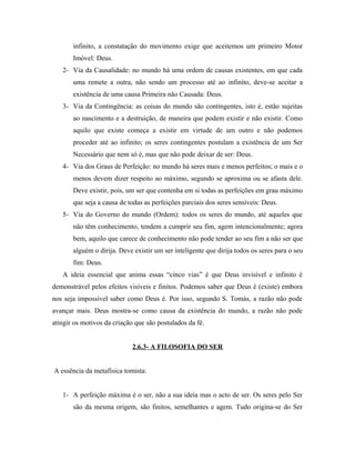 infinito, a constatação do movimento exige que aceitemos um primeiro Motor
Imóvel: Deus.
2- Via da Causalidade: no mundo há uma ordem de causas existentes, em que cada
uma remete a outra, não sendo um processo até ao infinito, deve-se aceitar a
existência de uma causa Primeira não Causada: Deus.
3- Via da Contingência: as coisas do mundo são contingentes, isto é, estão sujeitas
ao nascimento e a destruição, de maneira que podem existir e não existir. Como
aquilo que existe começa a existir em virtude de um outro e não podemos
proceder até ao infinito; os seres contingentes postulam a existência de um Ser
Necessário que nem só é, mas que não pode deixar de ser: Deus.
4- Via dos Graus de Perfeição: no mundo há seres mais e menos perfeitos; o mais e o
menos devem dizer respeito ao máximo, segundo se aproxima ou se afasta dele.
Deve existir, pois, um ser que contenha em si todas as perfeições em grau máximo
que seja a causa de todas as perfeições parciais dos seres sensíveis: Deus.
5- Via do Governo do mundo (Ordem): todos os seres do mundo, até aqueles que
não têm conhecimento, tendem a cumprir seu fim, agem intencionalmente; agora
bem, aquilo que carece de conhecimento não pode tender ao seu fim a não ser que
alguém o dirija. Deve existir um ser inteligente que dirija todos os seres para o seu
fim: Deus.
A ideia essencial que anima essas “cinco vias” é que Deus invisível e infinito é
demonstrável pelos efeitos visíveis e finitos. Podemos saber que Deus é (existe) embora
nos seja impossível saber como Deus é. Por isso, segundo S. Tomás, a razão não pode
avançar mais. Deus mostra-se como causa da existência do mundo, a razão não pode
atingir os motivos da criação que são postulados da fé.
2.6.3- A FILOSOFIA DO SER
A essência da metafísica tomista:
1- A perfeição máxima é o ser, não a sua ideia mas o acto de ser. Os seres pelo Ser
são da mesma origem, são finitos, semelhantes e agem. Tudo origina-se do Ser

 