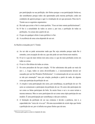 por participação na sua perfeição; são finitos porque a sua participação limita-se;
são semelhantes porque todos são aparentados pela mesma perfeição; estão em
condições de agirem porque o agir é a irradiação do ser que possuem. Para isto S.
Tomás usa os seguintes argumentos:
a) De tudo que existe o Ser é o mais perfeito. “Esse est inter omnia perfectissimum”.
b) O Ser é a actualidade de todos os actos e, por isso, a perfeição de todas as
perfeições. As coisas são a partir do ser.
c) O que em qualquer efeito é mais perfeito é o Ser.
d) A excelência de uma coisa depende do seu ser.
As Razões avançadas por S. Tomás:
a) Ao ser não se pode acrescentar nada que lhe seja estranho porque nada lhe é
estranho, com excepção do não ser, que não pode ser nem forma nem matéria.
b) O ser é o que de mais íntimo tem uma coisa e o que de mais profundo existe em
todas as coisas.
c) O ser é o fim último de todas as coisas.
2- Os seres procedem do Ser por criação. “O Ser subsistente não pode ser mais de
um (…). Logo, todos os seres diversificados (…) necessariamente devem ser
causados por um Ser Primário Perfeitíssimo”. A comunicação do ser aos seres dáse não por emanação16 mas por criação, produção a partir do nada, de alguma
coisa que participa da perfeição do ser.
3- A criação é uma participação dos seres, por semelhança, na perfeição do ser. Os
seres se comunicam e participam da perfeição do ser. Os seres não participam do
ser como as fatias participam do bolo. Se assim fosse o ser e os seres teriam a
mesma natureza. Mas os seres participam do ser como uma cópia participa do seu
modelo. É uma participação por semelhança e não por essência.
4- A limitação da perfeição do ser nas criaturas é devido a potência, isto é, a
capacidade dos “seres de vir-a-ser”. Há uma necessidade de existir algo que limite
a perfeição do ser, por si infinita nos graus finitos que ela tem.
16

Processo pelo qual as coisas se originam de uma.

 