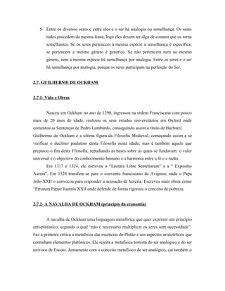5- Entre os diversos seres e entre eles e o ser há analogia ou semelhança. Os seres
todos procedem da mesma fonte, logo eles devem ter algo de comum que os torna
semelhantes. Se os seres pertencem à mesma espécie a semelhança é específica;
se pertencem a mesmo género é genérico. Se não pertencem nem ao mesmo
género, nem a mesma espécie há semelhança por analogia. Entre os seres e o ser
há semelhança por analogia, porque os seres participam na perfeição do Ser.
2.7. GUILHERME DE OCKHAM
2.7.1- Vida e Obras
Nasceu em Ockham no ano de 1290, ingressou na ordem Franciscana com pouco
mais de 20 anos de idade, realizou os seus estudos universitários em Oxford onde
comentou as Sentenças de Pedro Lombardo, conseguindo assim o título de Bacharel.
Guilherme de Ockham é a última figura da Filosofia Medieval, começando assim a se
verificar o declínio paulatino desta Filosofia nesta idade; mas é também aquele que
preparou o fim desta Filosofia, repudiando as bases sobre as quais se fundavam: o valor
universal e o objectivo do conhecimento humano e a harmonia entre a fé e a razão.
Em 1317 e 1324, ele escreveu a “Lectura Libre Sentetiarum” e a “ Expositio
Aureia”. Em 1324 transfere-se para o convento franciscano de Avignon, onde o Papa
João XXII o convocou para responder a acusação de heresia. Escreveu mais obras como
“Errorum Papae Joannis XXII onde defende de forma rigorosa o conceito de pobreza.
2.7.2- A NAVALHA DE OCKHAM (princípio da economia)
A navalha de Ockham uma linguagem metafórica que quer exprimir um princípio
anti-platónico, segundo o qual “não é necessário multiplicar os seres sem necessidade”.
Faz a primeira crítica a metafísica das essências de Platão e aos aspectos aristotélicos que
continham elementos platónicos. Ele rejeita a metafísica tomista do ser analógico e do ser
unívoco de Escoto. Juntamente com o conceito metafísico de ser analógico, cai também o

 