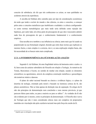 conceito de substância, ele diz que nós conhecemos as coisas, as suas qualidades ou
acidentes através da experiência.
A navalha de Ockham abre caminho para um tipo de considerações económicas
da razão que tende a excluir do mundo e das ciências, os entes e conceitos, a começar
pelos entes e conceitos metafísicos que imobilizam a realidade e a ciência configurandose como normas metodológicas que mais tarde seria definida como rejeição das
hipóteses, por outro lado, tal crítica parte do pressuposto de que não é necessário admitir
nada fora do pressuposto de que o conhecimento fundamental é o conhecimento
empírico.
Esta navalha teve também a sua influência na ciência, tanto mais que foi usado ou
popularizado na sua formulação original, dizendo que entre duas teorias que explicam os
mesmos factos, a mais simples é a correcta, isto é, se uma explicação simples basta, não
há necessidade de se buscar outra mais complicada.
2.7.3- A INTERDEPENDÊNCIA DA FÉ EM RELAÇÃO A RAZÃO
Segundo G. de Ockham, há uma fragilidade teórica da harmonia entre a razão e a
fé, bem como do carácter subsidiário da Filosofia em relação a Teologia. As tentativas de
Tomás, Boaventura e Escoto, no sentido de mediar esta relação, usando os elementos
aristotélicos ou agostinianos, através da complexa construção metafísica e gnoseológica
são tentativas inúteis e danosas.
O plano do saber racional baseado na clareza e evidência lógica, e o plano da
doutrina da teologia, orientado pela moral e baseado na luminosa certeza da fé, são
planos assimétricos. Não se trata apenas de distinção mas de separação. Os artigos da fé
não são princípios de demonstração nem conclusões e nem mesmo prováveis, já que
parecem falsos para todos, ou para a maioria ou para os sábios 17. As verdades da fé não
são evidentes por si mesmo, como os princípios da demonstração. A Filosofia não é serva
da Teologia que não é mais considerada ciência mais um complexo de proposições
mantidas em vinculação não pela coerência racional mas pela força da coesão da fé.

17

Aqueles que se entregam a razão natural.

 