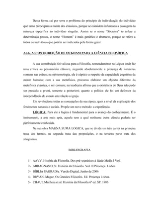 Desta forma cai por terra o problema do princípio de individuação do indivíduo
que tanto preocupara a mente dos clássicos, porque se considera infundada a passagem da
natureza específica ao indivíduo singular. Assim se o nome “Sócrates” se refere a
determinada pessoa, o nome “Homem” é mais genérico e abstracto, porque se refere a
todos os indivíduos que podem ser indicados pela forma geral.
2.7.6- A C ONTRIBUIÇÃO DE OCKHAM PARA A CIÊNCIA FILOSÓFICA
A sua contribuição foi valiosa para a Filosofia, nomeadamente na Lógica onde faz
uma crítica ao pensamento clássico, negando absolutamente a presença de naturezas
comuns nas coisas; na epistemologia, ele é céptico a respeito da capacidade cognitiva da
mente humana; com a sua metafísica, procurou elaborar um objecto diferente da
metafísica clássica, o ser comum; na teodiceia afirma que a existência de Deus não pode
ser provada a priori, somente a posteriori; quanto a política ele foi um defensor da
independência do estado em relação a igreja.
Ele revoluciona todas as concepções da sua época, quer a nível da explicação dos
fenómenos naturais e sociais. Propõe um novo método: a experiência.
LÓGICA: Para ele a lógica é fundamental para o avanço do conhecimento. É o
instrumento, a arte mais apta, aquela sem a qual nenhuma outra ciência poderia ser
perfeitamente conhecida.
Na sua obra MAGNA SUMA LOGICA, que se divide em três partes na primeira
trata dos termos, na segunda trata das proposições, e na terceira parte trata dos
silogismos.
BIBLIOGRAFIA
1- AAVV. História da Filosofia. Dos pré-socráticos à Idade Média I Vol.
2- ABBAGNANO, N. História da Filosofia. Vol. II Presença. Lisboa
3- BÍBLIA SAGRADA. Versão Digital, Junho de 2006
4- BRYAN, Magee. Os Grandes Filósofos. Ed. Presença Lisboa.
5- CHAUI, Marilena et al. História da Filosofia 6ª ed. SP. 1986

 