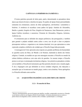 CAPÍTULO I. O PERÍODO DA PATRÍSTICA
O termo patrística procede do latim pater, patris, denominando os pensadores desta
época que desenvolveram a doutrina da igreja. Os padres da Igreja foram personalidades
eminentes do cristianismo, autores de obras apologéticas, anti-herétias, 2 comentários e
histórias. A ortodoxia só reconhece como padres da Igreja: Atanásio de Alexandria,
Basílio o grande, Gregório de Nisa, Gregório de Nasianceso, Juan Damasceno, porém a
Igreja Católica reconhece e canonizou: Clemente de Alexandria, Orígenes, Jerónimo,
Ambrósio etc.
O cristianismo para se defender dos ataques polémicos, das perseguições, e também
para garantir a própria unidade contra cisões e erros, teve de pôr a claro os próprios
pressupostos teóricos e organizar-se um sistema doutrinal, teve que apresentar-se como
expressão completa e definitiva da verdade que a Filosofia Grega tinha procurado.
A mensagem de Cristo apresenta uma resposta aos grandes problemas da humanidade
às questões acerca de Deus, do Mundo e do Homem, mantendo-se dentro dos limites
religioso. Contudo, na medida em que esta mensagem encontra a Filosofia no mundo da
cultura helénica enfrenta-se com uma série de questões. Ao mesmo tempo a Filosofia
presta os serviços à estruturação da doutrina religiosa. Aos primitivos pensadores cristãos
serviu também a Filosofia de instrumento que lhes permitiu discutir com o mundo pagão.
É ela a linguagem com que defendem as novas verdades religiosas, das objecções e
acusações que se levantavam no mundo grego, contra a nova doutrina. Nesta apologética
é a Filosofia utilizada como auxiliar.
1.1-

AS QUESTÕES FILOSÓFICAS DA DOUTRINA DE CRISTO
1.1.1- O conceito de Deus

2

Heresia, etimologicamente, provem do grego que significa: escolher, compreender convencer-se. Entendese por heresia os desvios aos dogmas oficiais de uma religião. As heresias pronunciavam-se contra os
pontos básicos da dogmática cristã: a doutrina sobre a trindade, a predestinação e a cristologia.

 