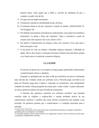 Espírito Santo. Tudo aquilo que o Filho é, vem-lhe da substância do pai; a
vontade e o poder vêm do Pai.
4- O Logos tem um duplo nascimento:
a) O imanente é gerado na sensibilidade do pai, de Deus;
b) O emanente afasta-se do pai e procede à criação do mundo. (ABAGNANO. N,
Vol II página 146.
5- Ele defende uma doutrina sensualista do conhecimento, uma espécie de metafísica
materialista “as almas e Deus são corpóreos”. Deus é concebível a partir da
criação como ente supremo, Ele é uno, eterno e livre.
6- Ele admite o traducionismo em relação a alma, ela é imortal e livre, quer para o
bem como para o mal.
7- O seu ponto de vista em relação a liberdade religiosa interpreta a liberdade de
opção. Não se deve forçar a veneração nem para o homem nem para Deus, porque
se se forçar está-se a contrariar a natureza religiosa.
1.3- A GNOSE
O conceito de gnose tem a sua origem na língua grega significando conhecimento
e posteriormente ciência e sabedoria.
Enquanto os apologetas por um lado se dão por satisfeitos em provar a hierarquia
mais elevada das verdades cristãs em confronto com a Filosofia pagã, servindo-se em
parte da Filosofia grega para a defesa e exposição do cristianismo, uma interpretação
completa do mundo. Deseja progredir da crença para o saber cristão. A gnose apresentase como a primeira tentativa de uma Filosofia do cristianismo.
A doutrina dos gnósticos constituiu um ecletismo teosófico5 que pretende
conciliar todas as religiões e explicar-lhes o sentido profundo através de um
conhecimento esotérico6 e perfeito das coisas divinas comunicável por tradição e por
iniciação. Os gnósticos pensam que o conhecimento é a condição necessária para a
salvação.
5

Conhecimento sobre Deus e das coisas divinas mas comunicadas unicamente aos adeptos conhecidos e
escolhidos pela sua inteligência e moralidade.
6
É a doutrina segundo a qual a ciência não deve ser vulgarizada. O ensino é feito no interior da escola, para
os discípulos completamente instruídos.

 