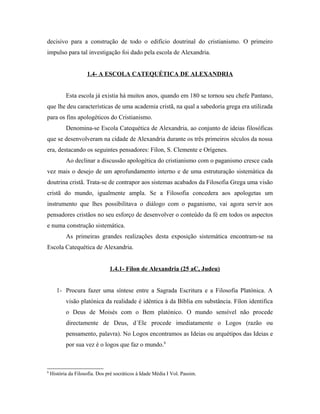 decisivo para a construção de todo o edifício doutrinal do cristianismo. O primeiro
impulso para tal investigação foi dado pela escola de Alexandria.


                     1.4- A ESCOLA CATEQUÉTICA DE ALEXANDRIA


           Esta escola já existia há muitos anos, quando em 180 se tornou seu chefe Pantano,
que lhe deu características de uma academia cristã, na qual a sabedoria grega era utilizada
para os fins apologéticos do Cristianismo.
           Denomina-se Escola Catequética de Alexandria, ao conjunto de ideias filosóficas
que se desenvolveram na cidade de Alexandria durante os três primeiros séculos da nossa
era, destacando os seguintes pensadores: Fílon, S. Clemente e Orígenes.
           Ao declinar a discussão apologética do cristianismo com o paganismo cresce cada
vez mais o desejo de um aprofundamento interno e de uma estruturação sistemática da
doutrina cristã. Trata-se de contrapor aos sistemas acabados da Filosofia Grega uma visão
cristã do mundo, igualmente ampla. Se a Filosofia concedera aos apologetas um
instrumento que lhes possibilitava o diálogo com o paganismo, vai agora servir aos
pensadores cristãos no seu esforço de desenvolver o conteúdo da fé em todos os aspectos
e numa construção sistemática.
           As primeiras grandes realizações desta exposição sistemática encontram-se na
Escola Catequética de Alexandria.


                                1.4.1- Fílon de Alexandria (25 aC, Judeu)


       1- Procura fazer uma síntese entre a Sagrada Escritura e a Filosofia Platónica. A
           visão platónica da realidade é idêntica à da Bíblia em substância. Fílon identifica
           o Deus de Moisés com o Bem platónico. O mundo sensível não procede
           directamente de Deus, d´Ele procede imediatamente o Logos (razão ou
           pensamento, palavra). No Logos encontramos as Ideias ou arquétipos das Ideias e
           por sua vez é o logos que faz o mundo.8



8
    História da Filosofia. Dos pré socráticos à Idade Média I Vol. Passim.
 