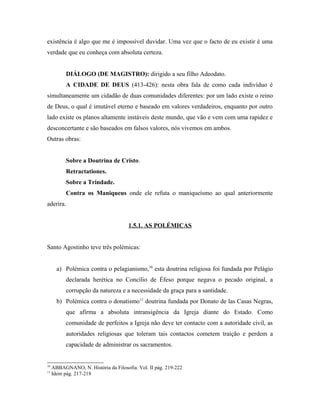 existência é algo que me é impossível duvidar. Uma vez que o facto de eu existir é uma
verdade que eu conheça com absoluta certeza.


           DIÁLOGO (DE MAGISTRO): dirigido a seu filho Adeodato.
           A CIDADE DE DEUS (413-426): nesta obra fala de como cada indivíduo é
simultaneamente um cidadão de duas comunidades diferentes: por um lado existe o reino
de Deus, o qual é imutável eterno e baseado em valores verdadeiros, enquanto por outro
lado existe os planos altamente instáveis deste mundo, que vão e vem com uma rapidez e
desconcertante e são baseados em falsos valores, nós vivemos em ambos.
Outras obras:


           Sobre a Doutrina de Cristo.
           Retractationes.
           Sobre a Trindade.
           Contra os Maniqueus onde ele refuta o maniqueísmo ao qual anteriormente
aderira.


                                      1.5.1. AS POLÉMICAS


Santo Agostinho teve três polémicas:


       a) Polémica contra o pelagianismo,10 esta doutrina religiosa foi fundada por Pelágio
           declarada herética no Concílio de Éfeso porque negava o pecado original, a
           corrupção da natureza e a necessidade da graça para a santidade.
       b) Polémica contra o donatismo11 doutrina fundada por Donato de las Casas Negras,
           que afirma a absoluta intransigência da Igreja diante do Estado. Como
           comunidade de perfeitos a Igreja não deve ter contacto com a autoridade civil, as
           autoridades religiosas que toleram tais contactos cometem traição e perdem a
           capacidade de administrar os sacramentos.


10
     ABBAGNANO, N. História da Filosofia. Vol. II pág. 219-222
11
     Idem pág. 217-218
 