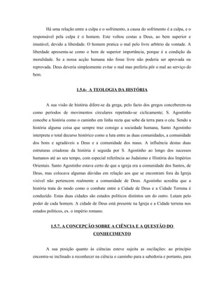 Há uma relação entre a culpa e o sofrimento, a causa do sofrimento é a culpa, e o
responsável pela culpa é o homem. Este voltou costas a Deus, ao bem superior e
imutável, devido a liberdade. O homem pratica o mal pelo livre arbítrio da vontade. A
liberdade apresenta-se como o bem de superior importância, porque é a condição da
moralidade. Se a nossa acção humana não fosse livre não poderia ser aprovada ou
reprovada. Deus deveria simplesmente evitar o mal mas preferiu pôr o mal ao serviço do
bem.


                        1.5.6- A TEOLOGIA DA HISTÓRIA


       A sua visão de história difere-se da grega, pelo facto dos gregos conceberem-na
como períodos de movimentos circulares repetindo-se ciclicamente; S. Agostinho
concebe a história como o caminho em linha recta que sobe da terra para o céu. Sendo a
história alguma coisa que sempre traz consigo a sociedade humana, Santo Agostinho
interpreta o total decurso histórico como a luta entre as duas comunidades, a comunidade
dos bons e agradáveis a Deus e a comunidade dos maus. A influência destas duas
estruturas criadoras da história é seguida por S. Agostinho ao longo dos sucessos
humanos até ao seu tempo, com especial referência ao Judaísmo e História dos Impérios
Orientais. Santo Agostinho estava certo de que a igreja era a comunidade dos Santos, de
Deus, mas colocava algumas dúvidas em relação aos que se encontram fora da Igreja
visível não pertencem realmente a comunidade de Deus. Agostinho acredita que a
história trata do modo como o combate entre a Cidade de Deus e a Cidade Terrena é
conduzido. Estas duas cidades são estados políticos distintos um do outro. Lutam pelo
poder de cada homem. A cidade de Deus está presente na Igreja e a Cidade terrena nos
estados políticos, ex. o império romano.


          1.5.7. A CONCEPÇÃO SOBRE A CIÊNCIA E A QUESTÃO DO
                                  CONHECIMENTO


       A sua posição quanto às ciências esteve sujeita as oscilações: ao princípio
encontra-se inclinado a reconhecer na ciência o caminho para a sabedoria e portanto, para
 