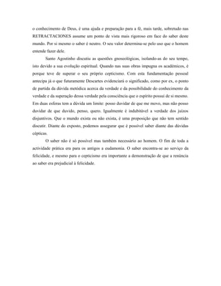 o conhecimento de Deus, é uma ajuda e preparação para a fé, mais tarde, sobretudo nas
RETRACTACIONES assume um ponto de vista mais rigoroso em face do saber deste
mundo. Por si mesmo o saber é neutro. O seu valor determina-se pelo uso que o homem
entende fazer dele.
       Santo Agostinho discutiu as questões gnoseológicas, isolando-as do seu tempo,
isto devido a sua evolução espiritual. Quando nas suas obras impugna os académicos, é
porque teve de superar o seu próprio cepticismo. Com esta fundamentação pessoal
antecipa já o que futuramente Descartes evidenciará o significado, como por ex, o ponto
de partida da dúvida metódica acerca da verdade e da possibilidade do conhecimento da
verdade e da superação dessa verdade pela consciência que o espírito possui de si mesmo.
Em duas esferas tem a dúvida um limite: posso duvidar de que me movo, mas não posso
duvidar de que duvido, penso, quero. Igualmente é indubitável a verdade dos juízos
disjuntivos. Que o mundo exista ou não exista, é uma proposição que não tem sentido
discutir. Diante do exposto, podemos assegurar que é possível saber diante das dúvidas
cépticas.
       O saber não é só possível mas também necessário ao homem. O fim de toda a
actividade prática era para os antigos a eudamonia. O saber encontra-se ao serviço da
felicidade, e mesmo para o cepticismo era importante a demonstração de que a renúncia
ao saber era prejudicial à felicidade.
 