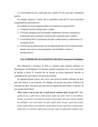 2- A necessidade de usar a razão para que a adesão a fé não seja cega e meramente
passiva.
   As verdades religiosas e morais não se apreendem senão pela fé, mas é necessário
compreende-las e demonstrá-las.
   Os resultados da sua investigação podem ser resumidos da seguinte forma:
   1- A Sagrada Escritura abrange toda a verdade;
   2- A fé exige inteligência do seu conteúdo, fundamentos racionais, experiência e
       compreensão que ao princípio é aceite devido a autonomia pura e simples;
   3- A experiência da fé é o pressuposto de todo o conhecimento; o conhecimento é a
       recompensa da fé;
   4- O crente que não pode penetrar até ao conhecimento não se deve orgulhosamente
       insurgir, mas curvar-se necessariamente, com humildade e venerar o
       incompreensível.


       2.4.2- O PROBLEMA DA EXISTÊNCIA DE DEUS (Argumento Ontológico)


   Para demonstrar a existência de Deus S. Anselmo segue métodos diferentes no
Monologium e no Proslogium. No primeiro, procede a posteriori, isto é, teve como ponto
de partida os factos. S. Anselmo faz um recurso às provas tradicionais baseado na
contingência dos seres finitos e nos graus de perfeição.
   No segundo procede a priori, isto é, teve como ponto de partida a definição de Deus
para dela deduzir a sua existência. No Diálogo, ele procura uma prova irrefutável da
existência de Deus, uma prova que não possa ser negada nem pelo Salmo 13 que diz “no
seu coração não há Deus”.
   “Deus existe, é um ser que não se pode pensar nenhum maior do que Ele”. Mas,
   aquilo do que o qual não se pode pensar nada, não pode existir só no intelecto.
   Porque, se existisse só no intelecto, poderia ser pensado outro que existisse também
   na realidade, e este seria maior. Se, pois, aquilo maior do que o qual não se pode
   pensar nada existisse só no intelecto, aquilo maior do que o qual não se pode pensar,
   nada seria, ao contrário, aquilo maior do que o qual se pode pensar alguma coisa.
 