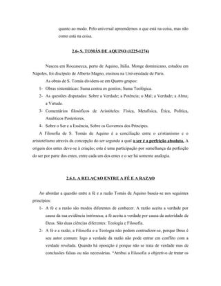 quanto ao modo. Pelo universal apreendemos o que está na coisa, mas não
               como está na coisa.


                      2.6- S. TOMÁS DE AQUINO (1225-1274)


       Nasceu em Roccasecca, perto de Aquino, Itália. Monge dominicano, estudou em
Nápoles, foi discípulo de Alberto Magno, ensinou na Universidade de Paris.
       As obras de S. Tomás dividem-se em Quatro grupos:
   1- Obras sistemáticas: Suma contra os gentios; Suma Teológica.
   2- As questões disputadas: Sobre a Verdade; a Potência; o Mal; a Verdade; a Alma;
       a Virtude.
   3- Comentários filosóficos de Aristóteles: Física, Metafísica, Ética, Política,
       Analíticos Posteriores.
   4- Sobre o Ser e a Essência, Sobre os Governos dos Príncipes.
   A Filosofia de S. Tomás de Aquino é a conciliação entre o cristianismo e o
aristotelismo através da concepção do ser segundo a qual o ser é a perfeição absoluta. A
origem dos entes deve-se à criação; esta é uma participação por semelhança da perfeição
do ser por parte dos entes, entre cada um dos entes e o ser há somente analogia.




                    2.6.1. A RELAÇAO ENTRE A FÉ E A RAZAO


   Ao abordar a questão entre a fé e a razão Tomás de Aquino baseia-se nos seguintes
princípios:
   1- A fé e a razão são modos diferentes de conhecer. A razão aceita a verdade por
       causa da sua evidência intrínseca; a fé aceita a verdade por causa da autoridade de
       Deus. São duas ciências diferentes: Teologia e Filosofia.
   2- A fé e a razão, a Filosofia e a Teologia não podem contradizer-se, porque Deus é
       seu autor comum: logo a verdade da razão não pode entrar em conflito com a
       verdade revelada. Quando há oposição é porque não se trata de verdade mas de
       conclusões falsas ou não necessárias. “Atribui a Filosofia o objectivo de tratar os
 