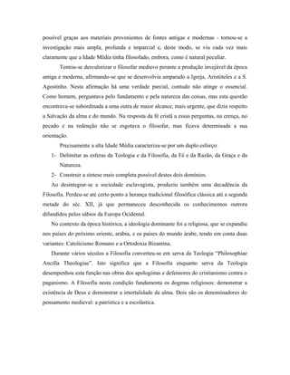 possível graças aos materiais provenientes de fontes antigas e modernas - tornou-se a
investigação mais ampla, profunda e imparcial e, deste modo, se viu cada vez mais
claramente que a Idade Média tinha filosofado, embora, como é natural peculiar.
       Tentou-se desvalorizar o filosofar medievo perante a produção invejável da época
antiga e moderna, afirmando-se que se desenvolvia amparado a Igreja, Aristóteles e a S.
Agostinho. Nesta afirmação há uma verdade parcial, contudo não atinge o essencial.
Como homem, perguntava pelo fundamento e pela natureza das coisas, mas esta questão
encontrava-se subordinada a uma outra de maior alcance, mais urgente, que dizia respeito
a Salvação da alma e do mundo. Na resposta da fé cristã a essas perguntas, na crença, no
pecado e na redenção não se esgotava o filosofar, mas ficava determinada a sua
orientação.
       Precisamente a alta Idade Média caracteriza-se por um duplo esforço:
   1- Delimitar as esferas da Teologia e da Filosofia, da Fé e da Razão, da Graça e da
       Natureza.
   2- Construir a síntese mais completa possível destes dois domínios.
   Ao desintegrar-se a sociedade esclavagista, produziu também uma decadência da
Filosofia. Perdeu-se até certo ponto a herança tradicional filosófica clássica até a segunda
metade do séc. XII, já que permaneceu desconhecida os conhecimentos outrora
difundidos pelos sábios da Europa Ocidental.
   No contexto da época histórica, a ideologia dominante foi a religiosa, que se expandiu
nos países do próximo oriente, arábia, e os países do mundo árabe, tendo em conta duas
variantes: Catolicismo Romano e a Ortodoxia Bizantina.
   Durante vários séculos a Filosofia converteu-se em serva da Teologia “Philosophiae
Ancilla Theologiae”. Isto significa que a Filosofia enquanto serva da Teologia
desempenhou esta função nas obras dos apologistas e defensores do cristianismo contra o
paganismo. A Filosofia nesta condição fundamenta os dogmas religiosos: demonstrar a
existência de Deus e demonstrar a imortalidade da alma. Dois são os denominadores do
pensamento medieval: a patrística e a escolástica.
 