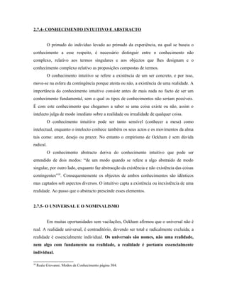 2.7.4- CONHECIMENTO INTUITIVO E ABSTRACTO


           O primado do indivíduo levado ao primado da experiência, na qual se baseia o
conhecimento a esse respeito, é necessário distinguir entre o conhecimento não
complexo, relativo aos termos singulares e aos objectos que lhes designam e o
conhecimento complexo relativo as proposições compostas de termos.
           O conhecimento intuitivo se refere a existência de um ser concreto, e por isso,
move-se na esfera da contingência porque atesta ou não, a existência de uma realidade. A
importância do conhecimento intuitivo consiste antes de mais nada no facto de ser um
conhecimento fundamental, sem o qual os tipos de conhecimentos não seriam possíveis.
É com este conhecimento que chegamos a saber se uma coisa existe ou não, assim o
intelecto julga de modo imediato sobre a realidade ou irrealidade de qualquer coisa.
           O conhecimento intuitivo pode ser tanto sensível (conhecer a mesa) como
intelectual, enquanto o intelecto conhece também os seus actos e os movimentos da alma
tais como: amor, desejo ou prazer. No entanto o empirismo de Ockham é sem dúvida
radical.
           O conhecimento abstracto deriva do conhecimento intuitivo que pode ser
entendido de dois modos: “de um modo quando se refere a algo abstraído de modo
singular, por outro lado, enquanto faz abstracção da existência e não existência das coisas
contingentes”18. Consequentemente os objectos de ambos conhecimentos são idênticos
mas captados sob aspectos diversos. O intuitivo capta a existência ou inexistência de uma
realidade. Ao passo que o abstracto prescinde esses elementos.


2.7.5- O UNIVERSAL E O NOMINALISMO


           Em muitas oportunidades sem vacilações, Ockham afirmou que o universal não é
real. A realidade universal, é contraditório, devendo ser total e radicalmente excluída; a
realidade é essencialmente individual. Os universais são nomes, não uma realidade,
nem algo com fundamento na realidade, a realidade é portanto essencialmente
individual.

18
     Reale Giovanni. Modos de Conhecimento página 304.
 