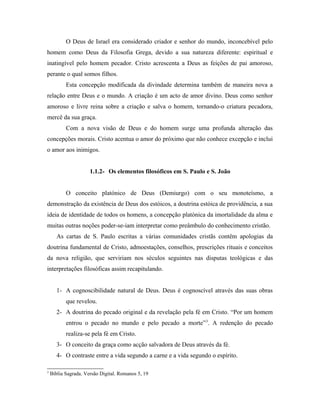 O Deus de Israel era considerado criador e senhor do mundo, inconcebível pelo
homem como Deus da Filosofia Grega, devido a sua natureza diferente: espiritual e
inatingível pelo homem pecador. Cristo acrescenta a Deus as feições de pai amoroso,
perante o qual somos filhos.
           Esta concepção modificada da divindade determina também de maneira nova a
relação entre Deus e o mundo. A criação é um acto de amor divino. Deus como senhor
amoroso e livre reina sobre a criação e salva o homem, tornando-o criatura pecadora,
mercê da sua graça.
           Com a nova visão de Deus e do homem surge uma profunda alteração das
concepções morais. Cristo acentua o amor do próximo que não conhece excepção e inclui
o amor aos inimigos.


                      1.1.2- Os elementos filosóficos em S. Paulo e S. João


           O conceito platónico de Deus (Demiurgo) com o seu monoteísmo, a
demonstração da existência de Deus dos estóicos, a doutrina estóica de providência, a sua
ideia de identidade de todos os homens, a concepção platónica da imortalidade da alma e
muitas outras noções poder-se-iam interpretar como preâmbulo do conhecimento cristão.
       As cartas de S. Paulo escritas a várias comunidades cristãs contêm apologias da
doutrina fundamental de Cristo, admoestações, conselhos, prescrições rituais e conceitos
da nova religião, que serviriam nos séculos seguintes nas disputas teológicas e das
interpretações filosóficas assim recapitulando.


       1- A cognoscibilidade natural de Deus. Deus é cognoscível através das suas obras
           que revelou.
       2- A doutrina do pecado original e da revelação pela fé em Cristo. “Por um homem
           entrou o pecado no mundo e pelo pecado a morte” 3. A redenção do pecado
           realiza-se pela fé em Cristo.
       3- O conceito da graça como acção salvadora de Deus através da fé.
       4- O contraste entre a vida segundo a carne e a vida segundo o espírito.

3
    Bíblia Sagrada. Versão Digital. Romanos 5, 19
 