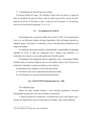 5- A identificação do reino de Deus com a Igreja.
       O conceito joanino de Logos. “No princípio o logos estava em Deus e o logos era
Deus. No princípio Ele estava em Deus. Tudo foi criado através d`Ele e do que foi feito,
nada fez-se sem Ele. N`Ele estava a vida e a vida era a luz dos homens. E a luz apareceu
nas trevas as trevas não O receberam” cf. Jo. 1,1-5.


                                  1.2-    Os apologetas do século II


           Os apologetas são os escritores cristãos dos séculos I e II dC. O seu aparecimento
é por si só, um fenómeno religioso de maior importância. Eles são homens educados na
sabedoria grega, convertidos ao cristianismo, com as suas publicações defendem-se dos
ataques dos pagãos.
           Os apologetas procuraram justificar, demonstrando a superioridade da dignidade
espiritual de Cristo. O plano de comparação não é religioso mas filosófico; e o
cristianismo deve opor-se as convicções pagãs como filosofia superior.
           Os apologetas não impugnaram apenas o paganismo, mas os seus ataques também
incidiram sobre as correntes religiosas que nas suas próprias fileiras, sob a forma de um
misticismo4 especulativo, ameaçavam destruir a nova doutrina.
       Os apologetas foram obrigados a lutar contra duas frentes:
       a) No interior, pela exacta compreensão da doutrina revelada;
       b) Externamente, por uma justa apreciação dessa doutrina.


                         1.2.1- SÃO JUSTINO (falecido depois de + 160)


           Teve educação grega.
           Depois dos mais variados sistemas o terem deixado insatisfeitos, encontrou
tranquilidade no platonismo até a sua conversão ao cristianismo.
           S. Justino encontrou no cristianismo “a Filosofia mais certa e mais salutar” que é
devida a revelação divina e por isso transcende, em verdade e vigor, toda a sabedoria.



4
    Devoção religiosa em elevado grau, vida contemplativa.
 