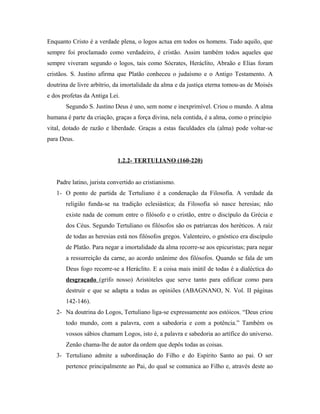 Enquanto Cristo é a verdade plena, o logos actua em todos os homens. Tudo aquilo, que
sempre foi proclamado como verdadeiro, é cristão. Assim também todos aqueles que
sempre viveram segundo o logos, tais como Sócrates, Heráclito, Abraão e Elias foram
cristãos. S. Justino afirma que Platão conheceu o judaísmo e o Antigo Testamento. A
doutrina de livre arbítrio, da imortalidade da alma e da justiça eterna tomou-as de Moisés
e dos profetas da Antiga Lei.
       Segundo S. Justino Deus é uno, sem nome e inexprimível. Criou o mundo. A alma
humana é parte da criação, graças a força divina, nela contida, é a alma, como o princípio
vital, dotado de razão e liberdade. Graças a estas faculdades ela (alma) pode voltar-se
para Deus.


                            1.2.2- TERTULIANO (160-220)


   Padre latino, jurista convertido ao cristianismo.
   1- O ponto de partida de Tertuliano é a condenação da Filosofia. A verdade da
       religião funda-se na tradição eclesiástica; da Filosofia só nasce heresias; não
       existe nada de comum entre o filósofo e o cristão, entre o discípulo da Grécia e
       dos Céus. Segundo Tertuliano os filósofos são os patriarcas dos heréticos. A raíz
       de todas as heresias está nos filósofos gregos. Valenteiro, o gnóstico era discípulo
       de Platão. Para negar a imortalidade da alma recorre-se aos epicuristas; para negar
       a ressurreição da carne, ao acordo unânime dos filósofos. Quando se fala de um
       Deus fogo recorre-se a Heráclito. E a coisa mais inútil de todas é a dialéctica do
       desgraçado (grifo nosso) Aristóteles que serve tanto para edificar como para
       destruir e que se adapta a todas as opiniões (ABAGNANO, N. Vol. II páginas
       142-146).
   2- Na doutrina do Logos, Tertuliano liga-se expressamente aos estóicos. “Deus criou
       todo mundo, com a palavra, com a sabedoria e com a potência.” Também os
       vossos sábios chamam Logos, isto é, a palavra e sabedoria ao artífice do universo.
       Zenão chama-lhe de autor da ordem que depôs todas as coisas.
   3- Tertuliano admite a subordinação do Filho e do Espírito Santo ao pai. O ser
       pertence principalmente ao Pai, do qual se comunica ao Filho e, através deste ao
 