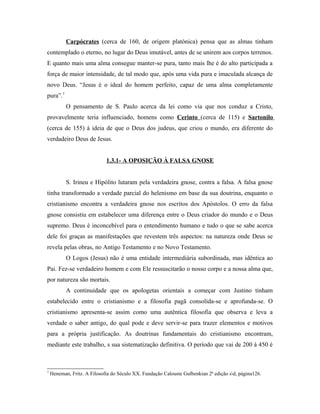 Carpócrates (cerca de 160, de origem platónica) pensa que as almas tinham
contemplado o eterno, no lugar do Deus imutável, antes de se unirem aos corpos terrenos.
E quanto mais uma alma consegue manter-se pura, tanto mais lhe é do alto participada a
força de maior intensidade, de tal modo que, após uma vida pura e imaculada alcança de
novo Deus. “Jesus é o ideal do homem perfeito, capaz de uma alma completamente
pura”.7
           O pensamento de S. Paulo acerca da lei como via que nos conduz a Cristo,
provavelmente teria influenciado, homens como Cerinto (cerca de 115) e Sartonilo
(cerca de 155) à ideia de que o Deus dos judeus, que criou o mundo, era diferente do
verdadeiro Deus de Jesus.


                             1.3.1- A OPOSIÇÃO À FALSA GNOSE


           S. Irineu e Hipólito lutaram pela verdadeira gnose, contra a falsa. A falsa gnose
tinha transformado a verdade parcial do helenismo em base da sua doutrina, enquanto o
cristianismo encontra a verdadeira gnose nos escritos dos Apóstolos. O erro da falsa
gnose consistiu em estabelecer uma diferença entre o Deus criador do mundo e o Deus
supremo. Deus é inconcebível para o entendimento humano e tudo o que se sabe acerca
dele foi graças as manifestações que revestem três aspectos: na natureza onde Deus se
revela pelas obras, no Antigo Testamento e no Novo Testamento.
           O Logos (Jesus) não é uma entidade intermediária subordinada, mas idêntica ao
Pai. Fez-se verdadeiro homem e com Ele ressuscitarão o nosso corpo e a nossa alma que,
por natureza são mortais.
           A continuidade que os apologetas orientais a começar com Justino tinham
estabelecido entre o cristianismo e a filosofia pagã consolida-se e aprofunda-se. O
cristianismo apresenta-se assim como uma autêntica filosofia que observa e leva a
verdade o saber antigo, do qual pode e deve servir-se para trazer elementos e motivos
para a própria justificação. As doutrinas fundamentais do cristianismo encontram,
mediante este trabalho, s sua sistematização definitiva. O período que vai de 200 à 450 é



7
    Heneman, Fritz. A Filosofia do Século XX. Fundação Calouste Gulbenkian 2ª edição sd, página126.
 