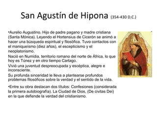 San Agustín de Hipona (354-430 D.C.)
•Aurelio Augustino. Hijo de padre pagano y madre cristiana
(Santa Mónica). Leyendo el Hortensius de Cicerón se animó a
hacer una búsqueda espiritual y filosófica. Tuvo contactos con
el maniqueísmo (diez años), el escepticismo y el
neoplatonismo.
Nació en Numidia, territorio romano del norte de África, lo que
hoy es Túnez y en otro tiempo Cartago.
Vivió una juventud despreocupada y escéptica, alegre e
inconsciente.
Su profunda sinceridad le lleva a plantearse profundos
problemas filosóficos sobre la verdad y el sentido de la vida.
•Entre su obra destacan dos títulos: Confesiones (considerada
la primera autobiografía). La Ciudad de Dios, (De civitas Dei)
en la que defiende la verdad del cristianismo.
 