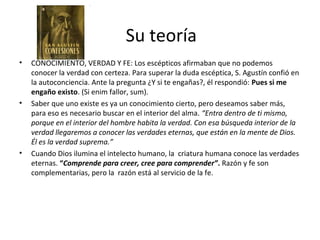 Su teoría
•   CONOCIMIENTO, VERDAD Y FE: Los escépticos afirmaban que no podemos
    conocer la verdad con certeza. Para superar la duda escéptica, S. Agustín confió en
    la autoconciencia. Ante la pregunta ¿Y si te engañas?, él respondió: Pues si me
    engaño existo. (Si enim fallor, sum).
•   Saber que uno existe es ya un conocimiento cierto, pero deseamos saber más,
    para eso es necesario buscar en el interior del alma. “Entra dentro de ti mismo,
    porque en el interior del hombre habita la verdad. Con esa búsqueda interior de la
    verdad llegaremos a conocer las verdades eternas, que están en la mente de Dios.
    Él es la verdad suprema.”
•   Cuando Dios ilumina el intelecto humano, la criatura humana conoce las verdades
    eternas. “Comprende para creer, cree para comprender”. Razón y fe son
    complementarias, pero la razón está al servicio de la fe.
 