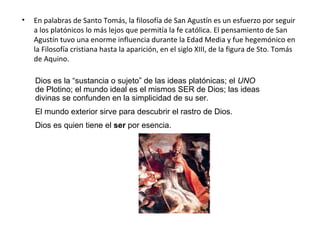 •   En palabras de Santo Tomás, la filosofía de San Agustín es un esfuerzo por seguir
    a los platónicos lo más lejos que permitía la fe católica. El pensamiento de San
    Agustín tuvo una enorme influencia durante la Edad Media y fue hegemónico en
    la Filosofía cristiana hasta la aparición, en el siglo XIII, de la figura de Sto. Tomás
    de Aquino.

    Dios es la “sustancia o sujeto” de las ideas platónicas; el UNO
    de Plotino; el mundo ideal es el mismos SER de Dios; las ideas
    divinas se confunden en la simplicidad de su ser.
    El mundo exterior sirve para descubrir el rastro de Dios.
    Dios es quien tiene el ser por esencia.
 