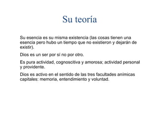 Su teoría
Su esencia es su misma existencia (las cosas tienen una
esencia pero hubo un tiempo que no existieron y dejarán de
existir).
Dios es un ser por sí no por otro.
Es pura actividad, cognoscitiva y amorosa; actividad personal
y providente.
Dios es activo en el sentido de las tres facultades anímicas
capitales: memoria, entendimiento y voluntad.
 