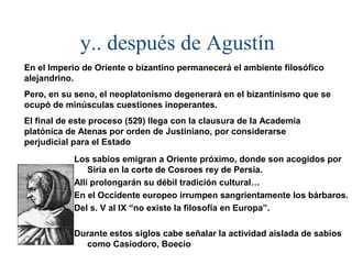 y.. después de Agustín
En el Imperio de Oriente o bizantino permanecerá el ambiente filosófico
alejandrino.
Pero, en su seno, el neoplatonismo degenerará en el bizantinismo que se
ocupó de minúsculas cuestiones inoperantes.
El final de este proceso (529) llega con la clausura de la Academia
platónica de Atenas por orden de Justiniano, por considerarse
perjudicial para el Estado
            Los sabios emigran a Oriente próximo, donde son acogidos por
                Siria en la corte de Cosroes rey de Persia.
            Allí prolongarán su débil tradición cultural…
            En el Occidente europeo irrumpen sangrientamente los bárbaros.
            Del s. V al IX “no existe la filosofía en Europa”.

            Durante estos siglos cabe señalar la actividad aislada de sabios
              como Casiodoro, Boecio
 