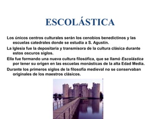 ESCOLÁSTICA
Los únicos centros culturales serán los cenobios benedictinos y las
    escuelas catedrales donde se estudia a S. Agustín.
La Iglesia fue la depositaria y transmisora de la cultura clásica durante
    estos oscuros siglos.
Ella fue formando una nueva cultura filosófica, que se llamó Escolástica
    por tener su origen en las escuelas monásticas de la alta Edad Media.
Durante los primeros siglos de la filosofía medieval no se conservaban
    originales de los maestros clásicos.
 
