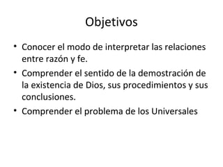 Objetivos
• Conocer el modo de interpretar las relaciones
  entre razón y fe.
• Comprender el sentido de la demostración de
  la existencia de Dios, sus procedimientos y sus
  conclusiones.
• Comprender el problema de los Universales
 