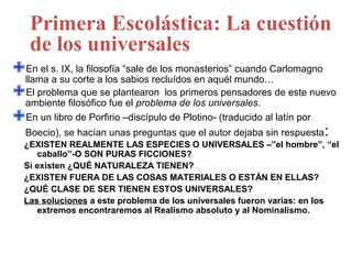 Primera Escolástica: La cuestión
   de los universales
llama s. su corte a los sabiosde los monasterios” mundo…
 En el IX, la filosofía “sale
       a                        recluídos en aquél
                                                    cuando Carlomagno

ambiente filosófico fue el problema de los universales. de este nuevo
 El problema que se plantearon los primeros pensadores

En un libro de Porfirio –discípulo de Plotino- (traducido al latín por
  Boecio), se hacían unas preguntas que el autor dejaba sin respuesta :
  ¿EXISTEN REALMENTE LAS ESPECIES O UNIVERSALES –”el hombre”, “el
      caballo”-O SON PURAS FICCIONES?
  Si existen ¿QUÉ NATURALEZA TIENEN?
  ¿EXISTEN FUERA DE LAS COSAS MATERIALES O ESTÁN EN ELLAS?
  ¿QUÉ CLASE DE SER TIENEN ESTOS UNIVERSALES?
  Las soluciones a este problema de los universales fueron varias: en los
      extremos encontraremos al Realismo absoluto y al Nominalismo.
 