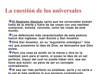 La cuestión de los universales
 El Realismo Absoluto opina que los universales existen
 fuera de la mente y fuera de las cosas con una realidad
 sustancial, aislada, concreta, como las cosas de este
 mundo.
 Los defensores más caracterizados de esta postura
 fueron dos ingleses: Juan Escoto y San Anselmo
 Dirá San Anselmo, en su “argumento ontológico”: Una
 vez que poseemos la idea de Dios, se demuestra que Dios
 existe.
   Pero una cosa es existir en la mente y otra en la
 realidad; pero para el santo, si poseo la idea de un ser
 perfecto, mayor del cual no puede haber otro, ese ser
 tiene que existir, so pena de ser un concepto
 contradictorio.
   Si ese ser más perfecto no existiese, sería y no sería a
 