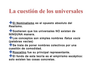 La cuestión de los universales
El Nominalismo es el opuesto absoluto del
Realismo.

Sostienen que los universales NO existen de
NINGUNA manera.
Los conceptos son simples nombres flatus vocis
(palabras vacías)
Se trata de poner nombres colectivos por una
cuestión de comodidad.
Roscelino fue su principal representante.
El existende esta teoría es el empirismo escéptico:
     fondo
solo        las cosas concretas.
 