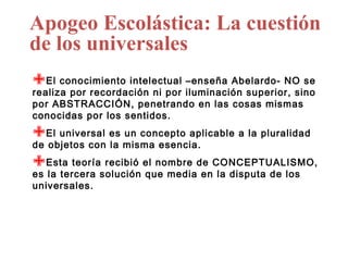 Apogeo Escolástica: La cuestión
de los universales
El conocimiento intelectual iluminación superior, sino
                               –enseña Abelardo- NO se
realiza por recordación ni por
por ABSTRACCIÓN, penetrando en las cosas mismas
conocidas por los sentidos.

El universal es misma esencia.
                  un concepto aplicable a la pluralidad
de objetos con la

Esta teoríasolución el nombre de CONCEPTUALISMO,
              recibió
es la tercera         que media en la disputa de los
universales.
 