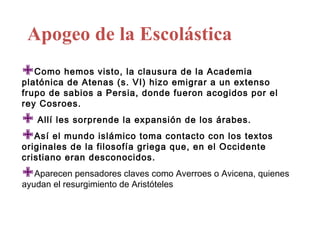 Apogeo de la Escolástica
Como hemos visto, la clausura de la Academia
platónica de Atenas (s. VI) hizo emigrar a un extenso
frupo de sabios a Persia, donde fueron acogidos por el
rey Cosroes.

 Allí les sorprende la expansión de los árabes.
Así el mundo islámico toma contacto con los textos
originales de la filosofía griega que, en el Occidente
cristiano eran desconocidos.

Aparecen pensadores claves como Averroes o Avicena, quienes
ayudan el resurgimiento de Aristóteles
 