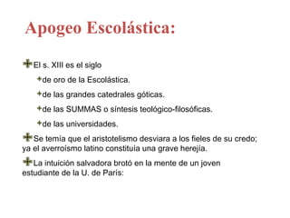 Apogeo Escolástica:

El s. XIII es el siglo
    de oro de la Escolástica.
    de las grandes catedrales góticas.
    de las SUMMAS o síntesis teológico-filosóficas.
    de las universidades.

el averroísmo el aristotelismo desviara a los fieles de su credo;
   Se temía que
ya              latino constituía una grave herejía.

La intuiciónlasalvadora brotó en la mente de un joven
estudiante de U. de París:
 
