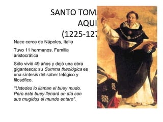SANTO TOMÁS DE
                        AQUINO
                    (1225-1274)
Nace cerca de Nápoles, Italia
Tuvo 11 hermanos. Familia
aristocrática
Sólo vivió 49 años y dejó una obra
gigantesca: su Summa theológica es
una síntesis del saber telógico y
filosófico.
"Ustedes lo llaman el buey mudo.
Pero este buey llenará un día con
sus mugidos el mundo entero".
 