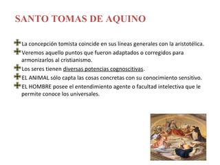 SANTO TOMAS DE AQUINO

La concepción tomista coincide en sus líneas generales con la aristotélica.
armonizarlos al cristianismo. fueron adaptados o corregidos para
 Veremos aquello puntos que

Los seres tienen diversas potencias cognoscitivas.
EL ANIMAL sólo capta las cosas concretas con su conocimiento sensitivo.
permite conoce losel entendimiento agente o facultad intelectiva que le
 EL HOMBRE posee
                     universales.
 