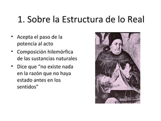 1. Sobre la Estructura de lo Real
• Acepta el paso de la
  potencia al acto
• Composición hilemórfica
  de las sustancias naturales
• Dice que “no existe nada
  en la razón que no haya
  estado antes en los
  sentidos”
 