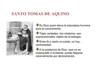 SANTO TOMAS DE AQUINO

        EselDios quien eleva la naturaleza humana
        para conocimiento.

        Tales verdades –los misterios- son
        supraracionales; objeto de la teología.

        Entre fe y razón no existe, no hay,
        contrariedad.

        A la existencia de Dios –que no es
        inasequible ni evidente- puede llegarse
        racionalmente por demostración.
 