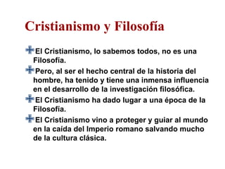 Cristianismo y Filosofía
Filosofía.
 El Cristianismo, lo sabemos todos, no es una

Pero, al ser el hecho central de la historia del
  hombre, ha tenido y tiene una inmensa influencia
  en el desarrollo de la investigación filosófica.
 El Cristianismo ha dado lugar a una época de la
  Filosofía.
 El Cristianismo vino a proteger y guiar al mundo
  en la caída del Imperio romano salvando mucho
  de la cultura clásica.
 