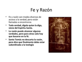 Fe y Razón
• Fe y razón son modos diversos de
  acceso a la verdad, pero están
  llamadas a encontrarse.
• Toda verdad, dígala quien la diga,
  viene del Espíritu Santo.
• La razón puede alcanzar algunas
  verdades, pero para otras solo hay
  que basarse en la fé.
• Santo Tomás no descarta la razón,
  pero dice que finalmente debe estar
  subordinada a la teología
 