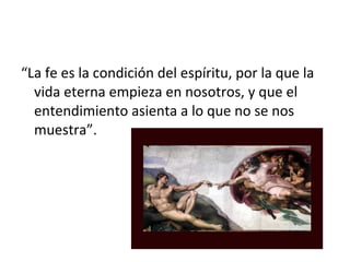 “La fe es la condición del espíritu, por la que la
  vida eterna empieza en nosotros, y que el
  entendimiento asienta a lo que no se nos
  muestra”.
 