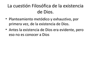 La cuestión Filosófica de la existencia
                de Dios.
• Planteamiento metódico y exhaustivo, por
  primera vez, de la existencia de Dios.
• Antes la existencia de Dios era evidente, pero
  eso no es conocer a Dios
 