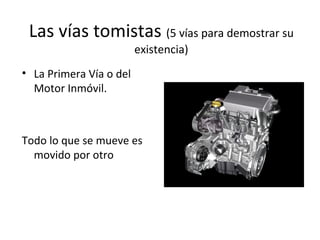 Las vías tomistas (5 vías para demostrar su
                         existencia)
• La Primera Vía o del
  Motor Inmóvil.



Todo lo que se mueve es
  movido por otro
 