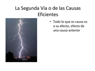 La Segunda Vía o de las Causas
         Eficientes
               • Todo lo que es causa es
                 a su efecto, efecto de
                 una causa anterior
 