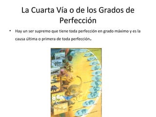 La Cuarta Vía o de los Grados de
                  Perfección
•   Hay un ser supremo que tiene toda perfección en grado máximo y es la
    causa última o primera de toda perfección   .
 