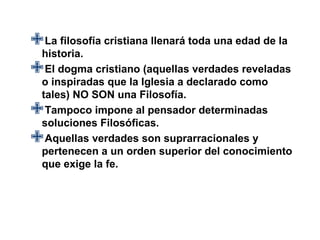 La filosofía cristiana llenará toda una edad de la
 historia.
oElinspiradas que la Iglesia a declarado como
      dogma cristiano (aquellas verdades reveladas

  tales) NO SON una Filosofía.
  Tampoco impone al pensador determinadas
  soluciones Filosóficas.
  Aquellas verdades son suprarracionales y
  pertenecen a un orden superior del conocimiento
  que exige la fe.
 